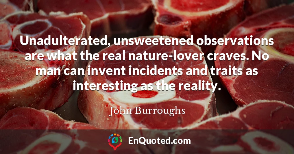 Unadulterated, unsweetened observations are what the real nature-lover craves. No man can invent incidents and traits as interesting as the reality.