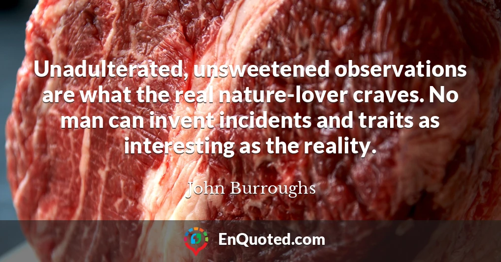 Unadulterated, unsweetened observations are what the real nature-lover craves. No man can invent incidents and traits as interesting as the reality.