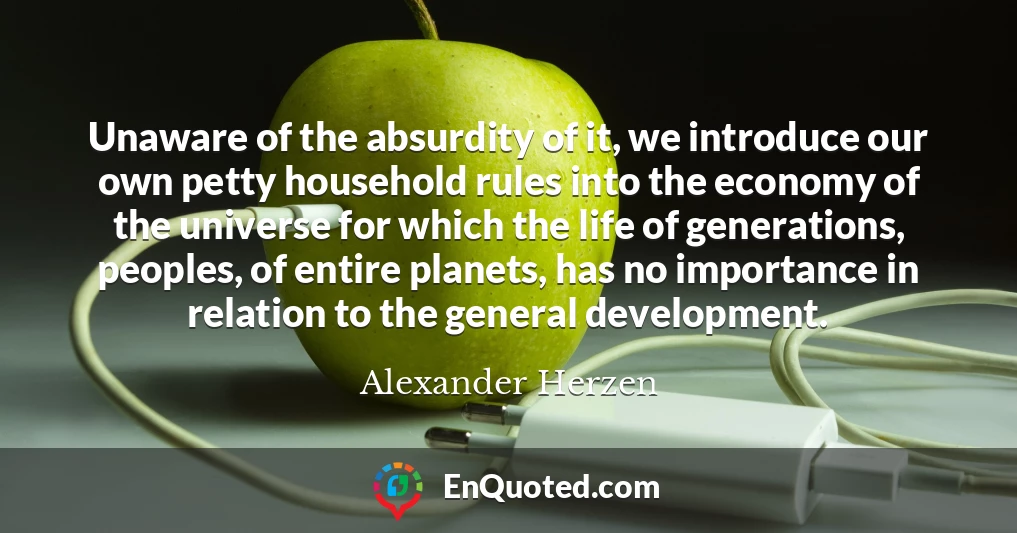 Unaware of the absurdity of it, we introduce our own petty household rules into the economy of the universe for which the life of generations, peoples, of entire planets, has no importance in relation to the general development.