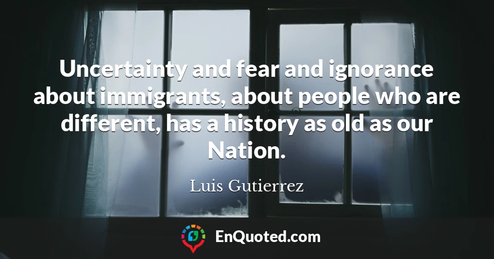 Uncertainty and fear and ignorance about immigrants, about people who are different, has a history as old as our Nation.