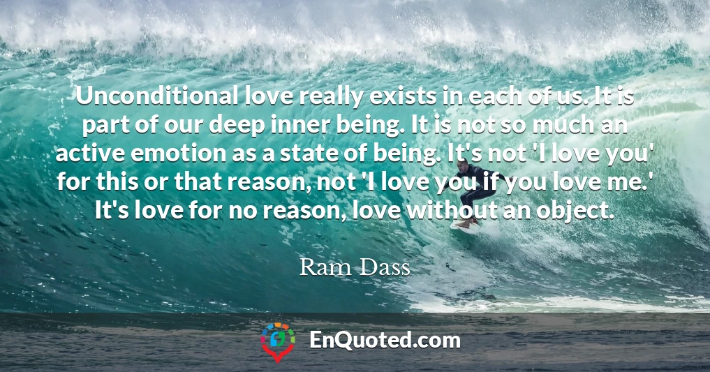 Unconditional love really exists in each of us. It is part of our deep inner being. It is not so much an active emotion as a state of being. It's not 'I love you' for this or that reason, not 'I love you if you love me.' It's love for no reason, love without an object.