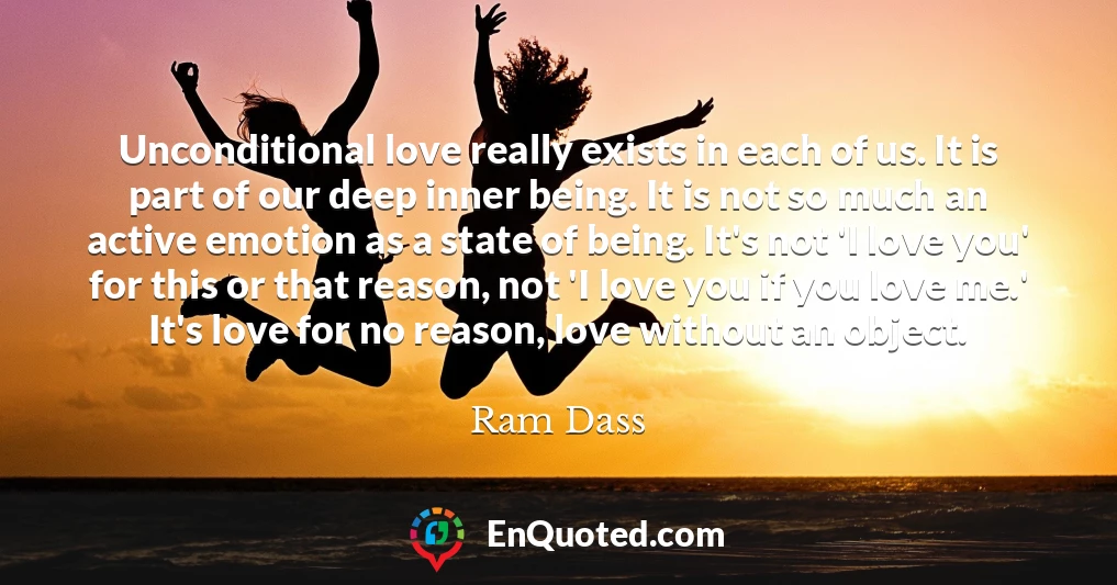 Unconditional love really exists in each of us. It is part of our deep inner being. It is not so much an active emotion as a state of being. It's not 'I love you' for this or that reason, not 'I love you if you love me.' It's love for no reason, love without an object.