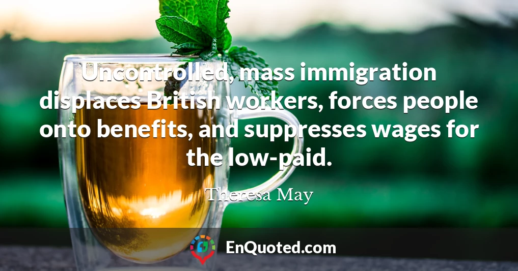 Uncontrolled, mass immigration displaces British workers, forces people onto benefits, and suppresses wages for the low-paid.