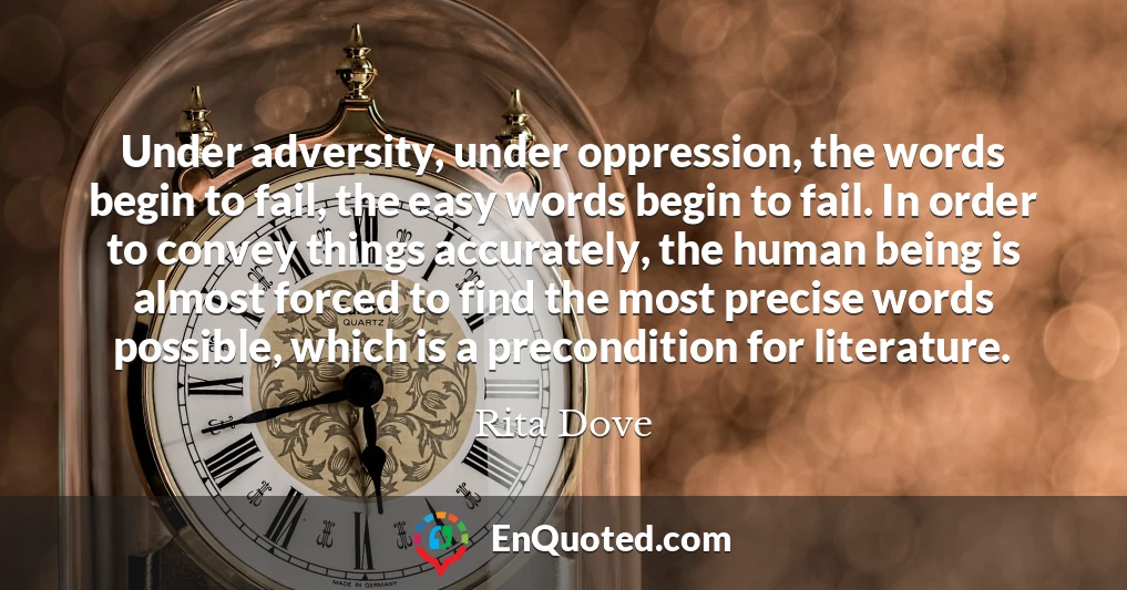 Under adversity, under oppression, the words begin to fail, the easy words begin to fail. In order to convey things accurately, the human being is almost forced to find the most precise words possible, which is a precondition for literature.
