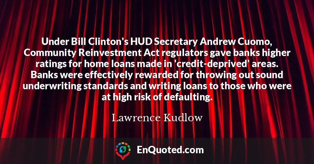 Under Bill Clinton's HUD Secretary Andrew Cuomo, Community Reinvestment Act regulators gave banks higher ratings for home loans made in 'credit-deprived' areas. Banks were effectively rewarded for throwing out sound underwriting standards and writing loans to those who were at high risk of defaulting.