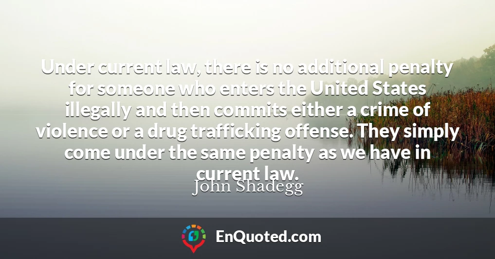 Under current law, there is no additional penalty for someone who enters the United States illegally and then commits either a crime of violence or a drug trafficking offense. They simply come under the same penalty as we have in current law.