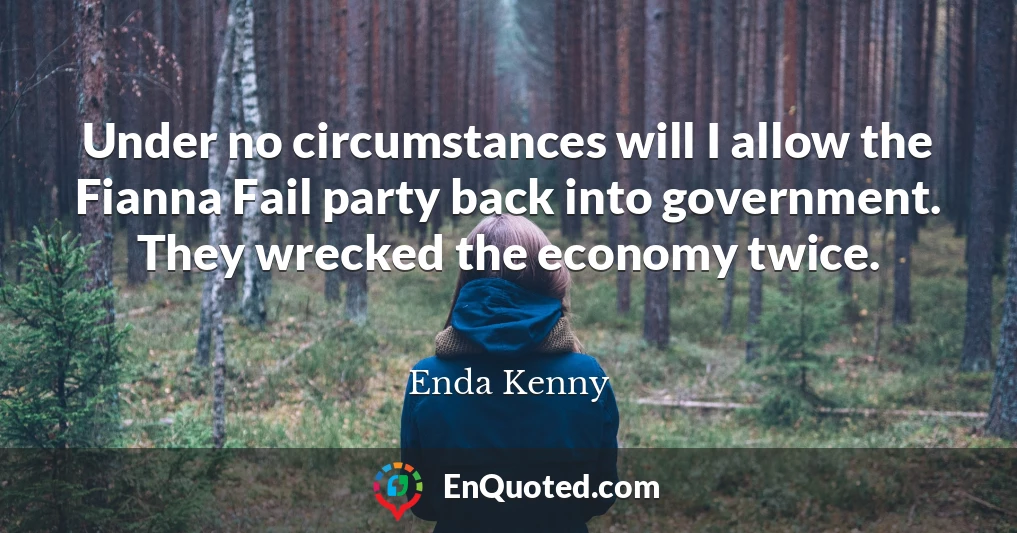 Under no circumstances will I allow the Fianna Fail party back into government. They wrecked the economy twice.