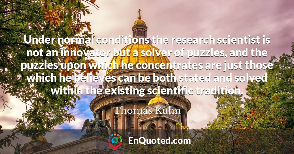 Under normal conditions the research scientist is not an innovator but a solver of puzzles, and the puzzles upon which he concentrates are just those which he believes can be both stated and solved within the existing scientific tradition.