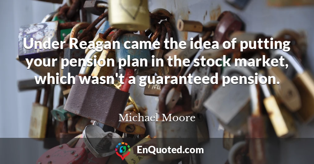 Under Reagan came the idea of putting your pension plan in the stock market, which wasn't a guaranteed pension.