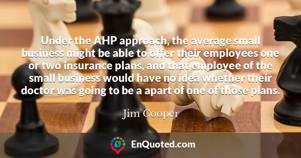 Under the AHP approach, the average small business might be able to offer their employees one or two insurance plans, and that employee of the small business would have no idea whether their doctor was going to be a apart of one of those plans.