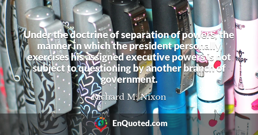 Under the doctrine of separation of powers, the manner in which the president personally exercises his assigned executive powers is not subject to questioning by another branch of government.
