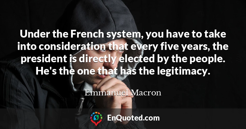 Under the French system, you have to take into consideration that every five years, the president is directly elected by the people. He's the one that has the legitimacy.