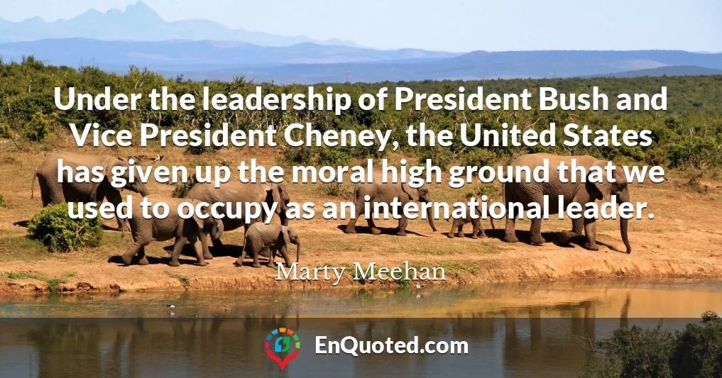Under the leadership of President Bush and Vice President Cheney, the United States has given up the moral high ground that we used to occupy as an international leader.