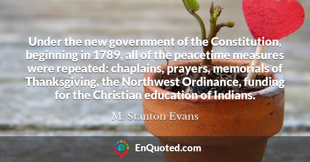 Under the new government of the Constitution, beginning in 1789, all of the peacetime measures were repeated: chaplains, prayers, memorials of Thanksgiving, the Northwest Ordinance, funding for the Christian education of Indians.