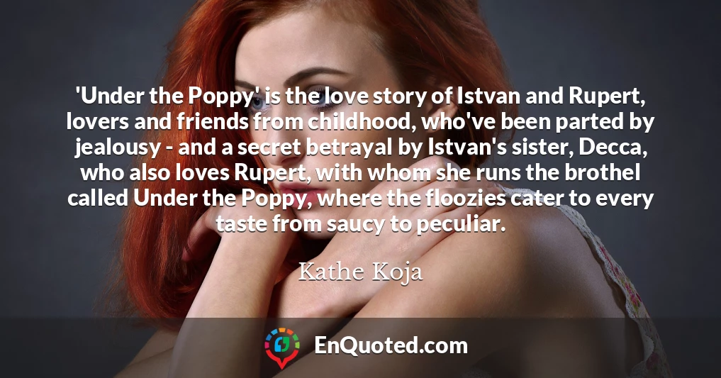 'Under the Poppy' is the love story of Istvan and Rupert, lovers and friends from childhood, who've been parted by jealousy - and a secret betrayal by Istvan's sister, Decca, who also loves Rupert, with whom she runs the brothel called Under the Poppy, where the floozies cater to every taste from saucy to peculiar.