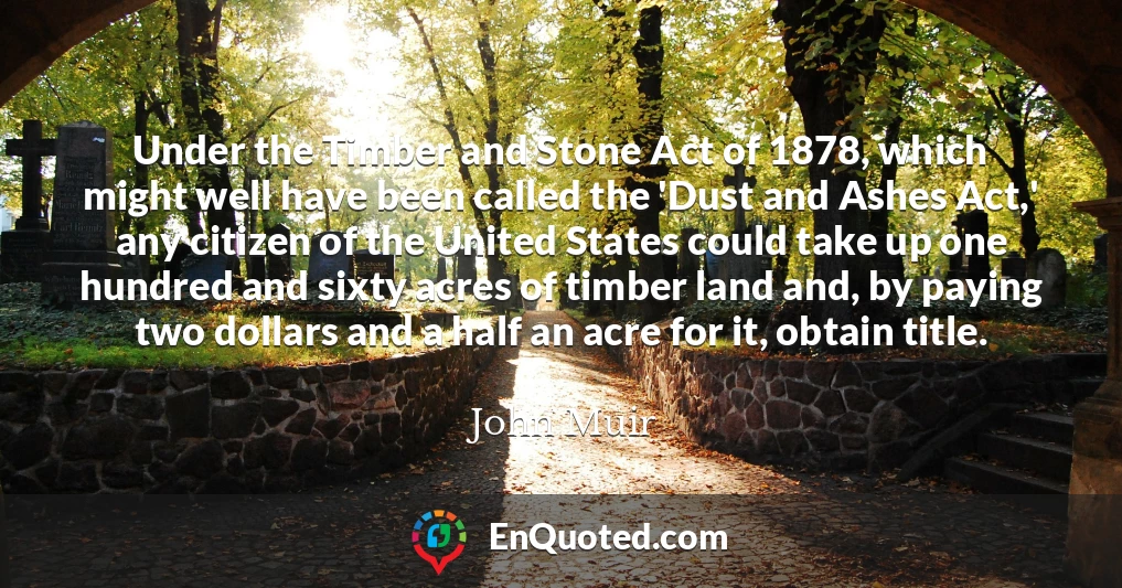 Under the Timber and Stone Act of 1878, which might well have been called the 'Dust and Ashes Act,' any citizen of the United States could take up one hundred and sixty acres of timber land and, by paying two dollars and a half an acre for it, obtain title.