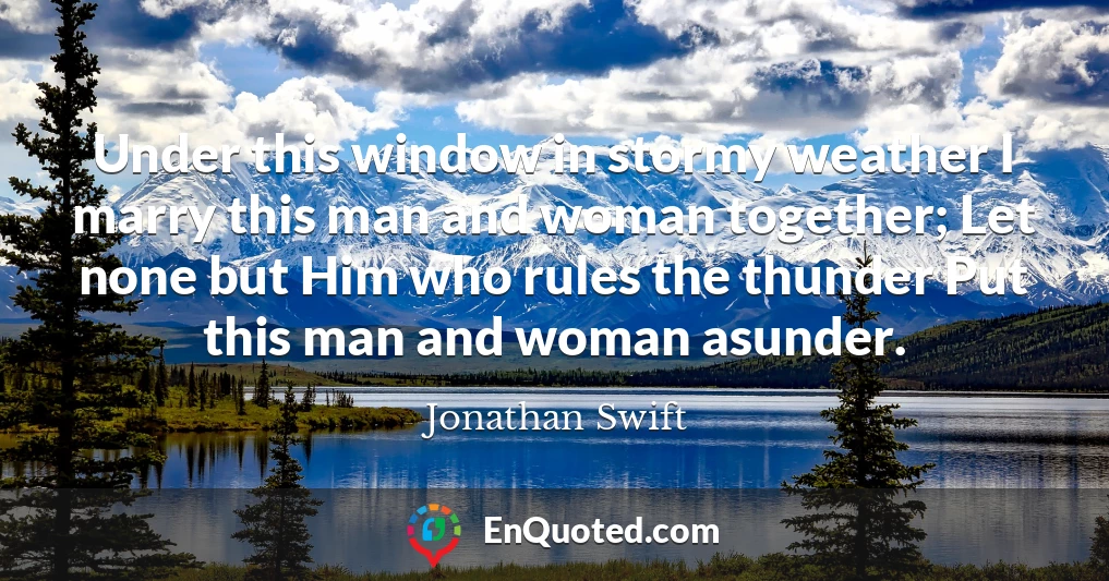Under this window in stormy weather I marry this man and woman together; Let none but Him who rules the thunder Put this man and woman asunder.