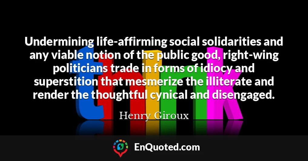 Undermining life-affirming social solidarities and any viable notion of the public good, right-wing politicians trade in forms of idiocy and superstition that mesmerize the illiterate and render the thoughtful cynical and disengaged.