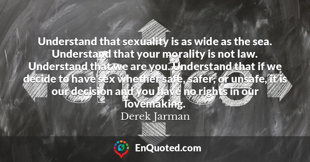 Understand that sexuality is as wide as the sea. Understand that your morality is not law. Understand that we are you. Understand that if we decide to have sex whether safe, safer, or unsafe, it is our decision and you have no rights in our lovemaking.