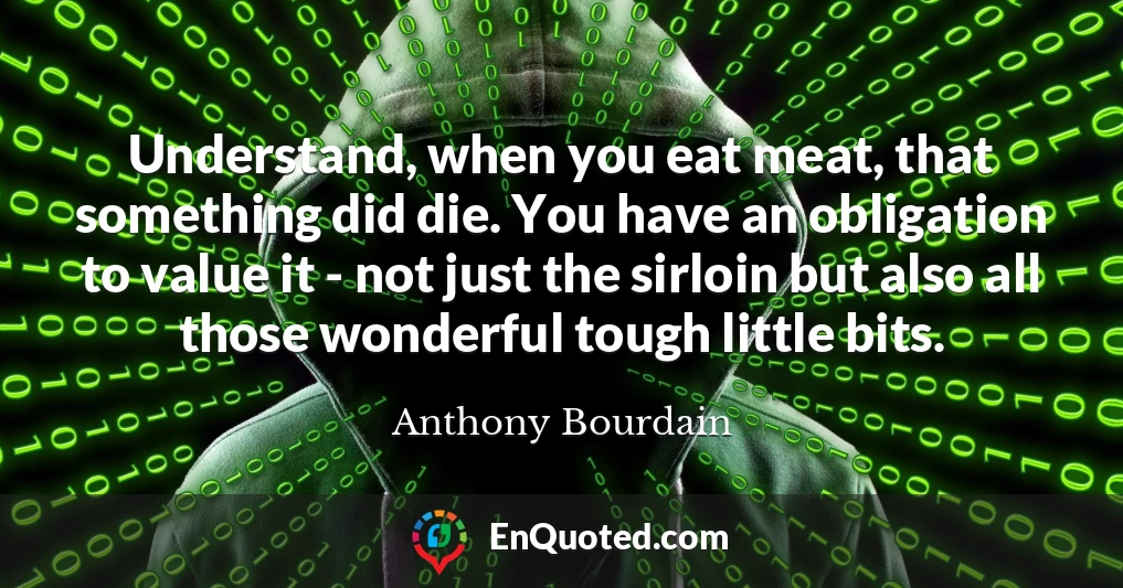 Understand, when you eat meat, that something did die. You have an obligation to value it - not just the sirloin but also all those wonderful tough little bits.