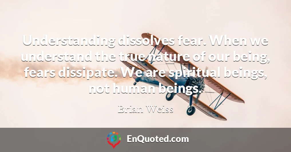 Understanding dissolves fear. When we understand the true nature of our being, fears dissipate. We are spiritual beings, not human beings.