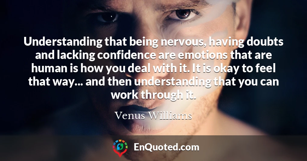 Understanding that being nervous, having doubts and lacking confidence are emotions that are human is how you deal with it. It is okay to feel that way... and then understanding that you can work through it.