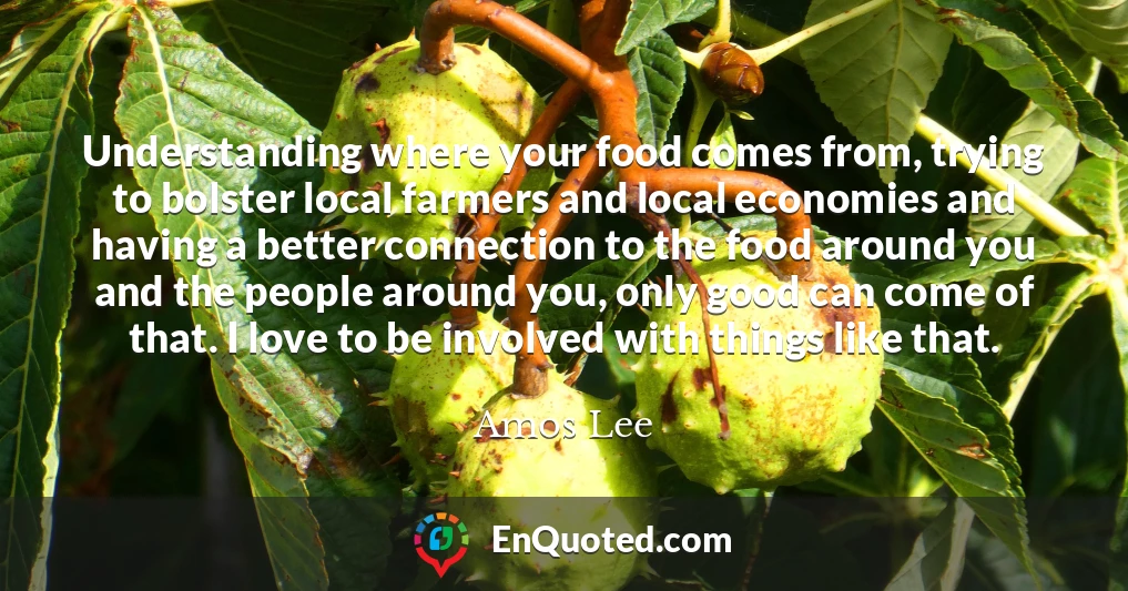 Understanding where your food comes from, trying to bolster local farmers and local economies and having a better connection to the food around you and the people around you, only good can come of that. I love to be involved with things like that.