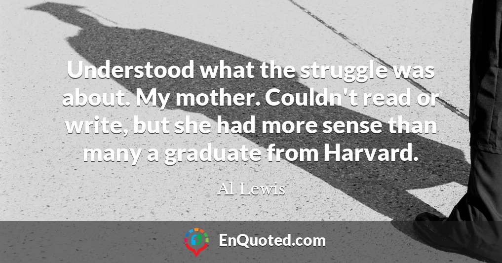 Understood what the struggle was about. My mother. Couldn't read or write, but she had more sense than many a graduate from Harvard.