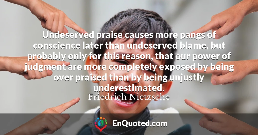 Undeserved praise causes more pangs of conscience later than undeserved blame, but probably only for this reason, that our power of judgment are more completely exposed by being over praised than by being unjustly underestimated.