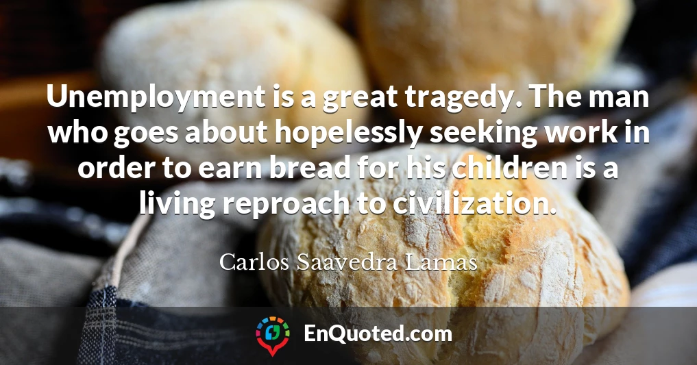Unemployment is a great tragedy. The man who goes about hopelessly seeking work in order to earn bread for his children is a living reproach to civilization.