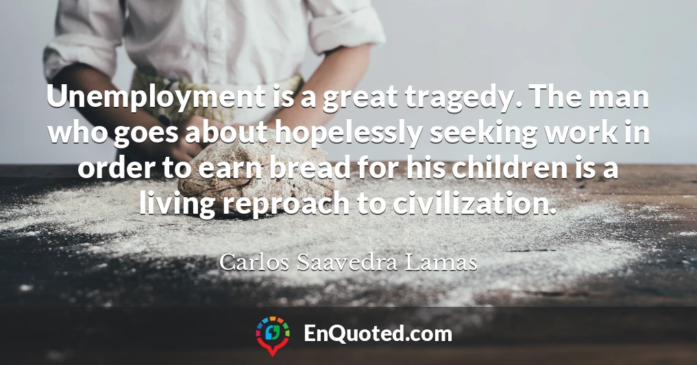 Unemployment is a great tragedy. The man who goes about hopelessly seeking work in order to earn bread for his children is a living reproach to civilization.