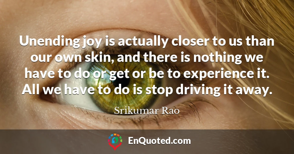 Unending joy is actually closer to us than our own skin, and there is nothing we have to do or get or be to experience it. All we have to do is stop driving it away.