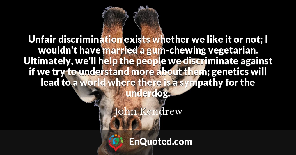 Unfair discrimination exists whether we like it or not; I wouldn't have married a gum-chewing vegetarian. Ultimately, we'll help the people we discriminate against if we try to understand more about them; genetics will lead to a world where there is a sympathy for the underdog.