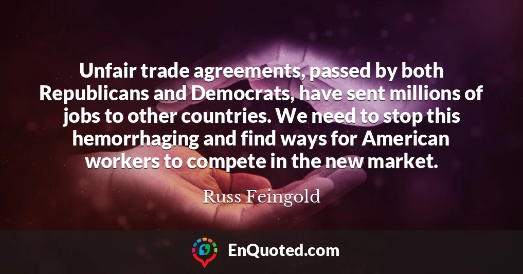 Unfair trade agreements, passed by both Republicans and Democrats, have sent millions of jobs to other countries. We need to stop this hemorrhaging and find ways for American workers to compete in the new market.