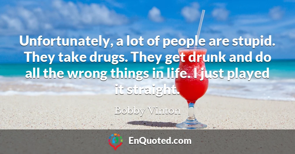 Unfortunately, a lot of people are stupid. They take drugs. They get drunk and do all the wrong things in life. I just played it straight.