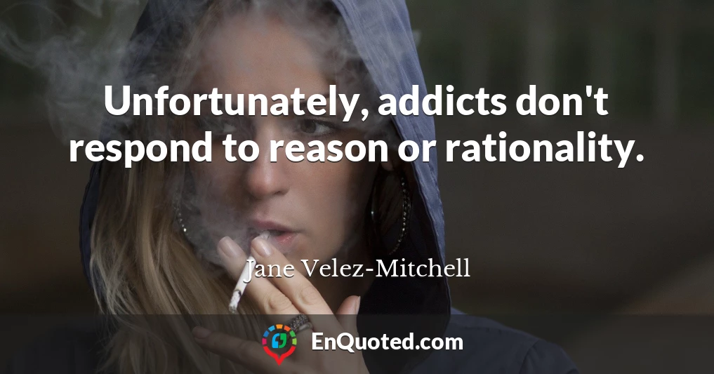 Unfortunately, addicts don't respond to reason or rationality.