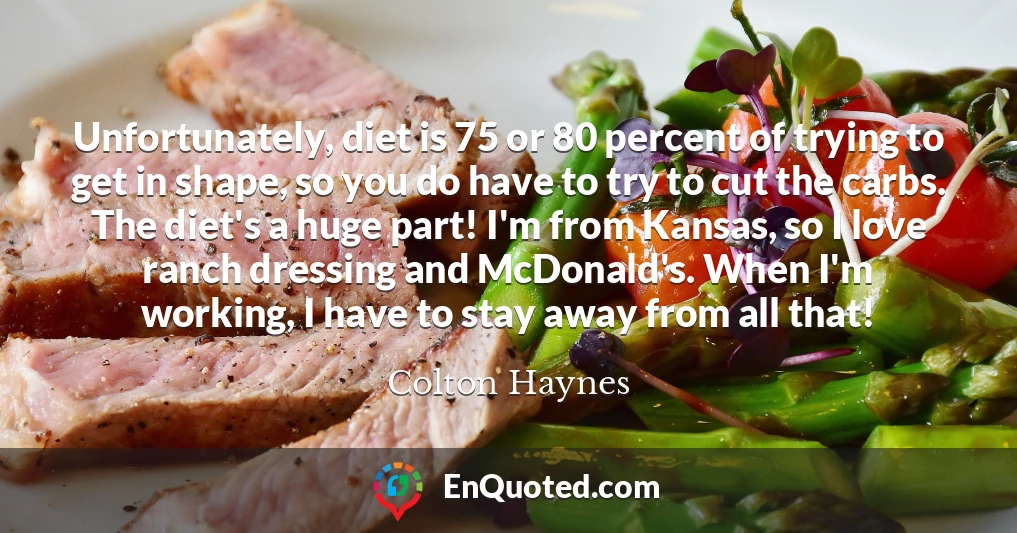 Unfortunately, diet is 75 or 80 percent of trying to get in shape, so you do have to try to cut the carbs. The diet's a huge part! I'm from Kansas, so I love ranch dressing and McDonald's. When I'm working, I have to stay away from all that!
