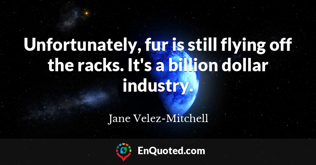 Unfortunately, fur is still flying off the racks. It's a billion dollar industry.