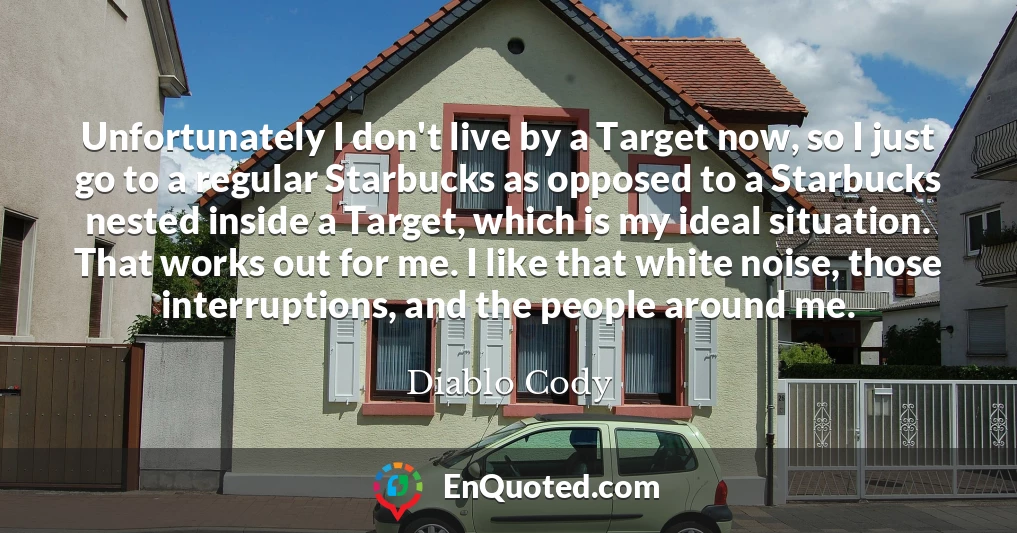 Unfortunately I don't live by a Target now, so I just go to a regular Starbucks as opposed to a Starbucks nested inside a Target, which is my ideal situation. That works out for me. I like that white noise, those interruptions, and the people around me.