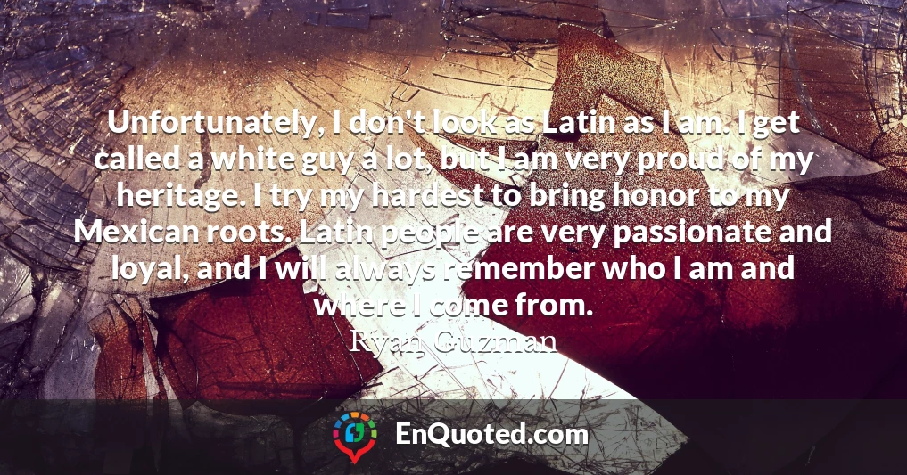 Unfortunately, I don't look as Latin as I am. I get called a white guy a lot, but I am very proud of my heritage. I try my hardest to bring honor to my Mexican roots. Latin people are very passionate and loyal, and I will always remember who I am and where I come from.