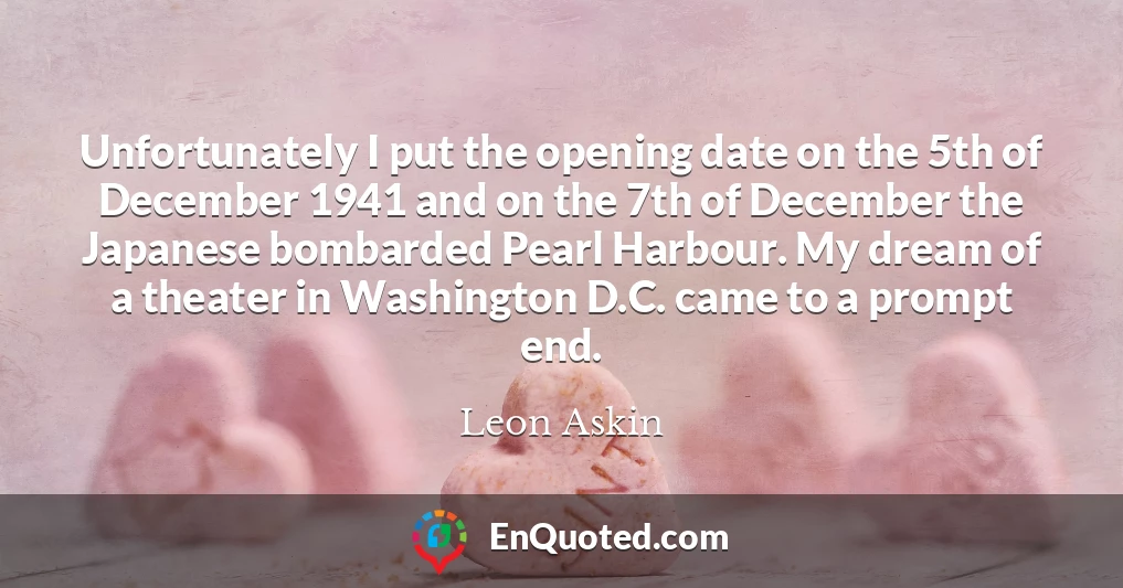 Unfortunately I put the opening date on the 5th of December 1941 and on the 7th of December the Japanese bombarded Pearl Harbour. My dream of a theater in Washington D.C. came to a prompt end.