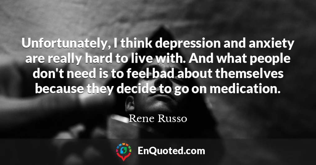 Unfortunately, I think depression and anxiety are really hard to live with. And what people don't need is to feel bad about themselves because they decide to go on medication.