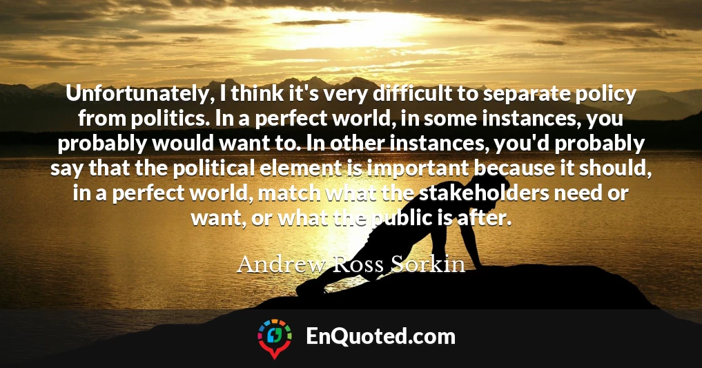 Unfortunately, I think it's very difficult to separate policy from politics. In a perfect world, in some instances, you probably would want to. In other instances, you'd probably say that the political element is important because it should, in a perfect world, match what the stakeholders need or want, or what the public is after.