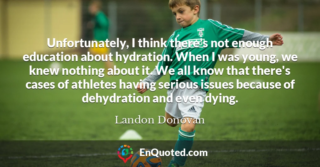 Unfortunately, I think there's not enough education about hydration. When I was young, we knew nothing about it. We all know that there's cases of athletes having serious issues because of dehydration and even dying.