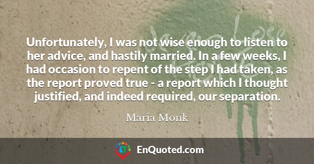 Unfortunately, I was not wise enough to listen to her advice, and hastily married. In a few weeks, I had occasion to repent of the step I had taken, as the report proved true - a report which I thought justified, and indeed required, our separation.
