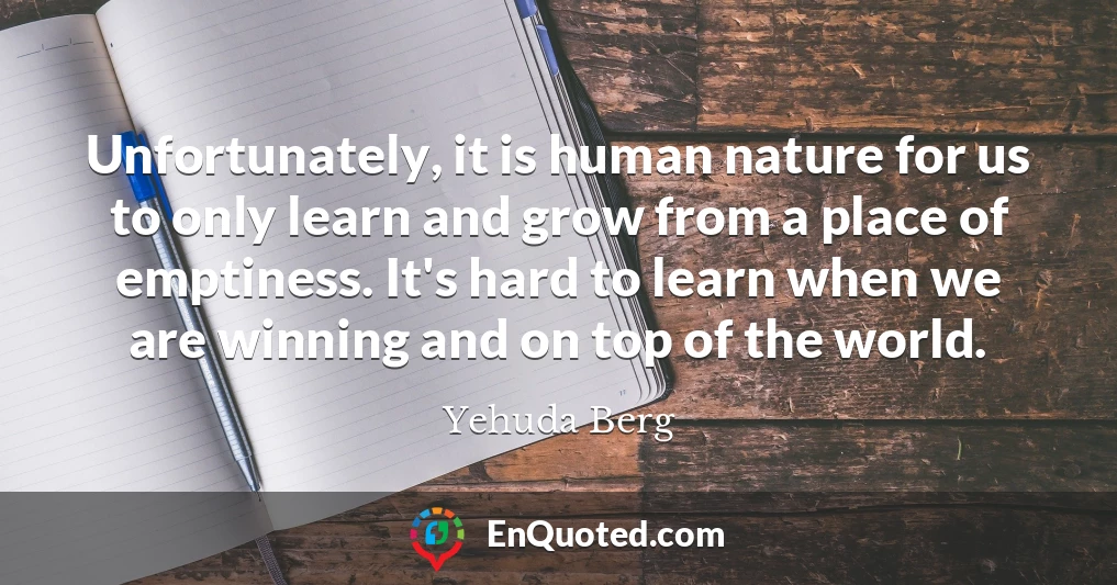 Unfortunately, it is human nature for us to only learn and grow from a place of emptiness. It's hard to learn when we are winning and on top of the world.