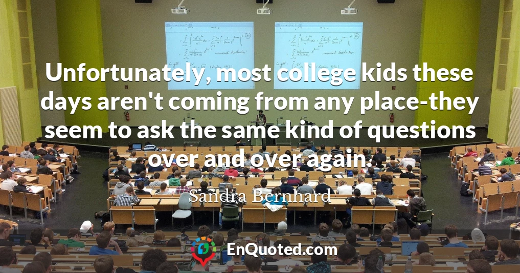 Unfortunately, most college kids these days aren't coming from any place-they seem to ask the same kind of questions over and over again.