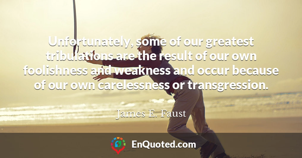 Unfortunately, some of our greatest tribulations are the result of our own foolishness and weakness and occur because of our own carelessness or transgression.