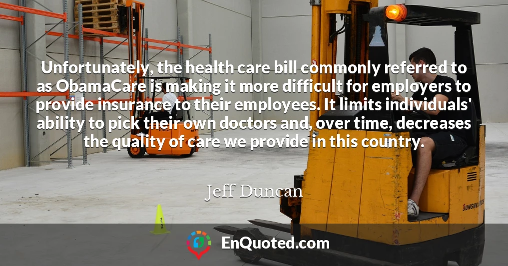 Unfortunately, the health care bill commonly referred to as ObamaCare is making it more difficult for employers to provide insurance to their employees. It limits individuals' ability to pick their own doctors and, over time, decreases the quality of care we provide in this country.