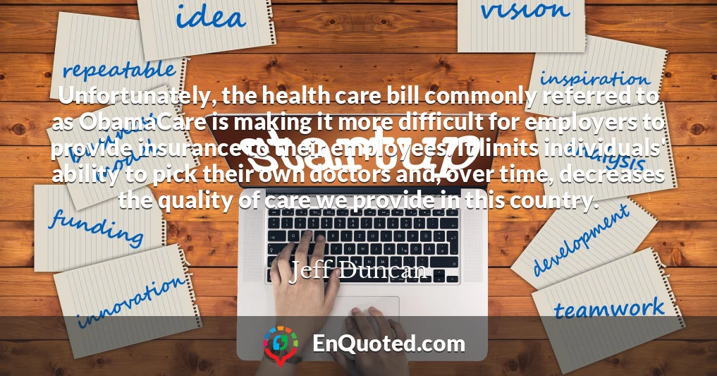 Unfortunately, the health care bill commonly referred to as ObamaCare is making it more difficult for employers to provide insurance to their employees. It limits individuals' ability to pick their own doctors and, over time, decreases the quality of care we provide in this country.